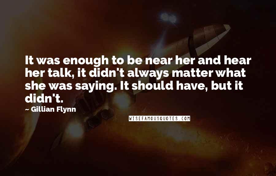 Gillian Flynn Quotes: It was enough to be near her and hear her talk, it didn't always matter what she was saying. It should have, but it didn't.