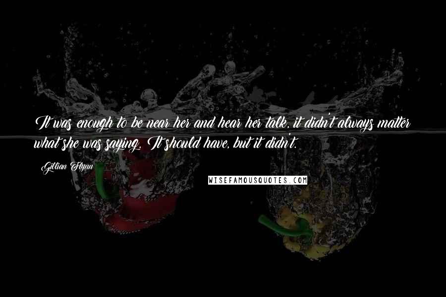 Gillian Flynn Quotes: It was enough to be near her and hear her talk, it didn't always matter what she was saying. It should have, but it didn't.