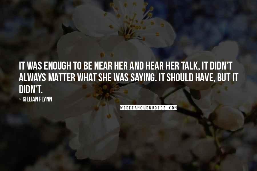 Gillian Flynn Quotes: It was enough to be near her and hear her talk, it didn't always matter what she was saying. It should have, but it didn't.