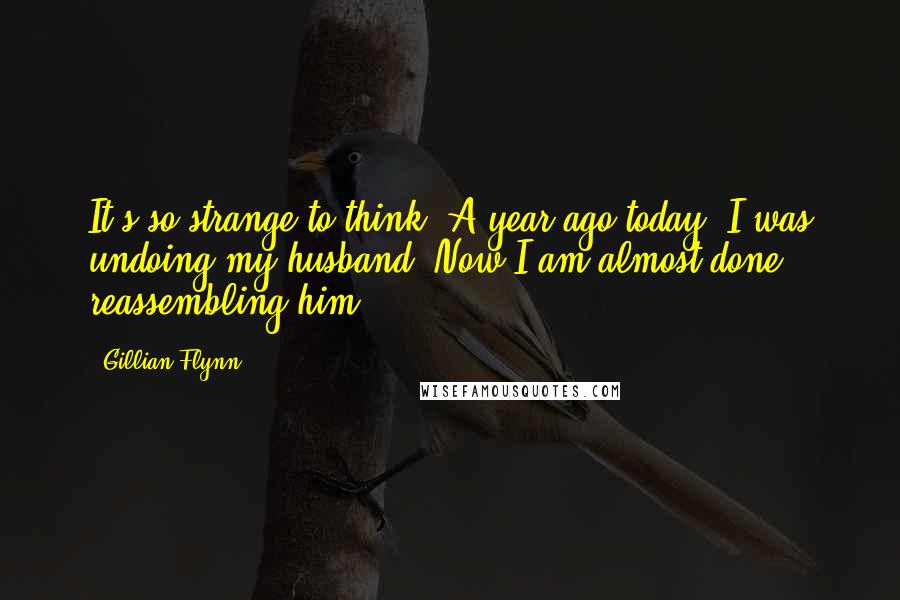 Gillian Flynn Quotes: It's so strange to think: A year ago today, I was undoing my husband. Now I am almost done reassembling him.