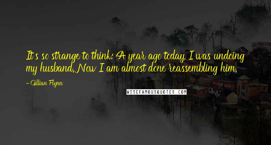 Gillian Flynn Quotes: It's so strange to think: A year ago today, I was undoing my husband. Now I am almost done reassembling him.