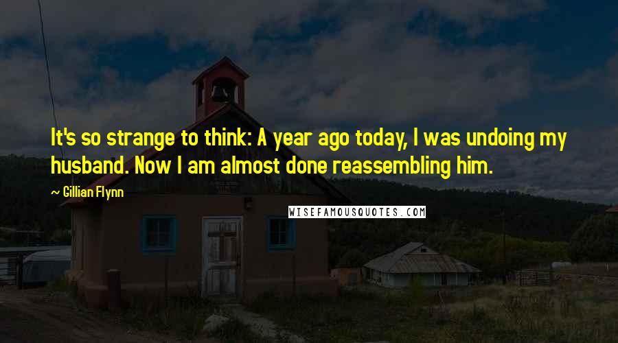 Gillian Flynn Quotes: It's so strange to think: A year ago today, I was undoing my husband. Now I am almost done reassembling him.