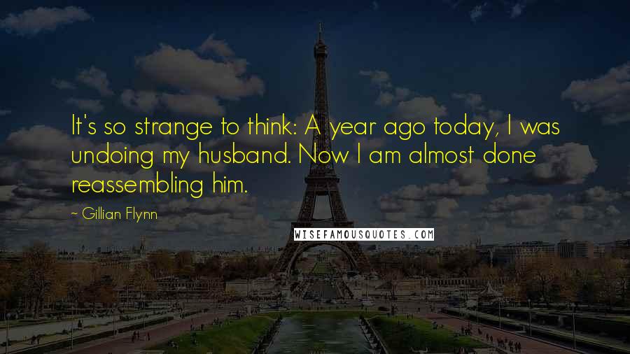 Gillian Flynn Quotes: It's so strange to think: A year ago today, I was undoing my husband. Now I am almost done reassembling him.