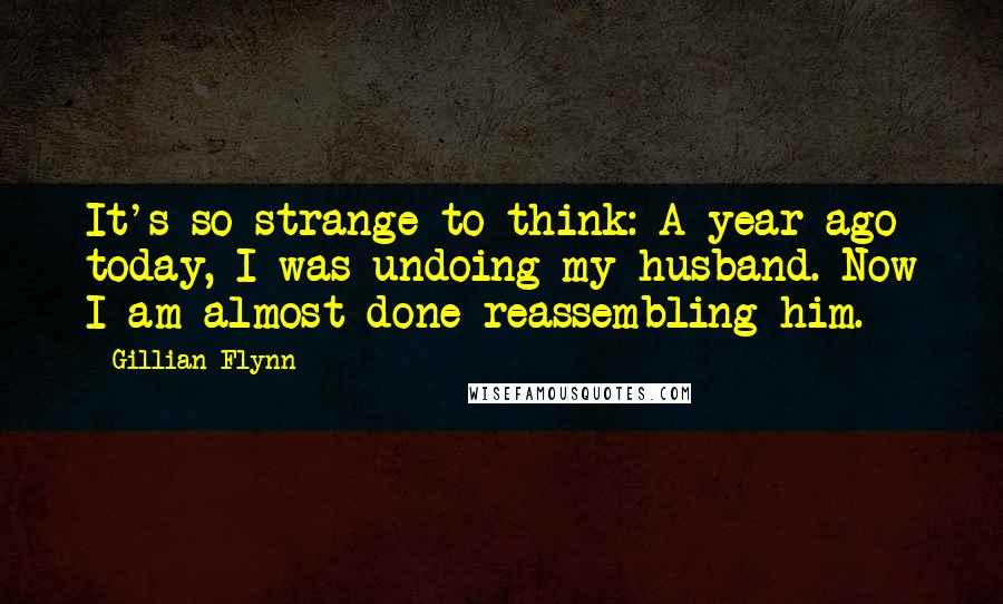 Gillian Flynn Quotes: It's so strange to think: A year ago today, I was undoing my husband. Now I am almost done reassembling him.