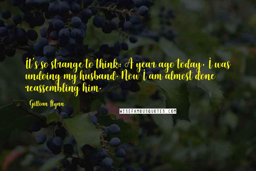 Gillian Flynn Quotes: It's so strange to think: A year ago today, I was undoing my husband. Now I am almost done reassembling him.