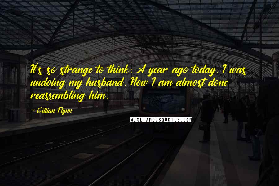 Gillian Flynn Quotes: It's so strange to think: A year ago today, I was undoing my husband. Now I am almost done reassembling him.