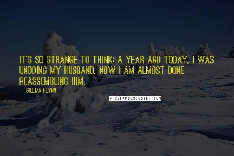 Gillian Flynn Quotes: It's so strange to think: A year ago today, I was undoing my husband. Now I am almost done reassembling him.
