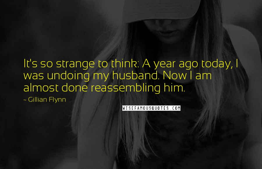 Gillian Flynn Quotes: It's so strange to think: A year ago today, I was undoing my husband. Now I am almost done reassembling him.