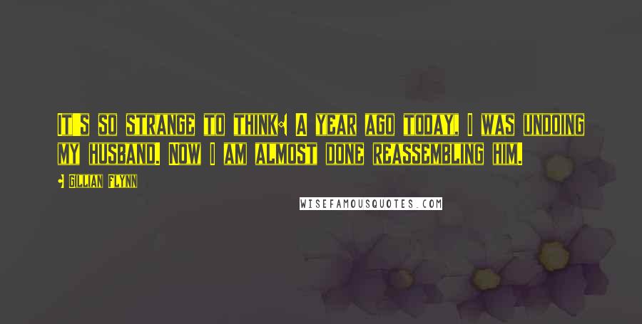 Gillian Flynn Quotes: It's so strange to think: A year ago today, I was undoing my husband. Now I am almost done reassembling him.