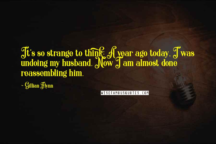 Gillian Flynn Quotes: It's so strange to think: A year ago today, I was undoing my husband. Now I am almost done reassembling him.
