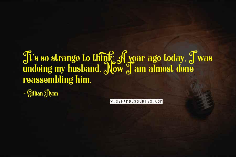 Gillian Flynn Quotes: It's so strange to think: A year ago today, I was undoing my husband. Now I am almost done reassembling him.