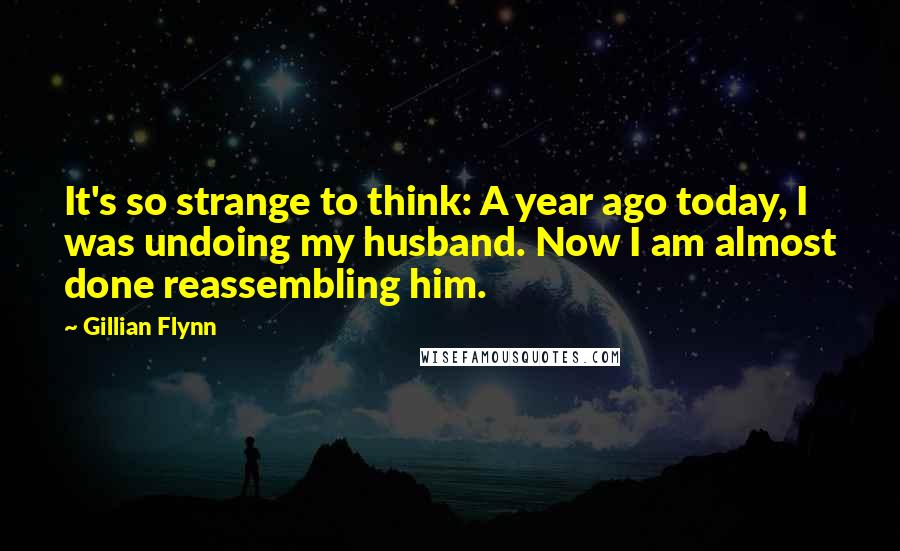Gillian Flynn Quotes: It's so strange to think: A year ago today, I was undoing my husband. Now I am almost done reassembling him.