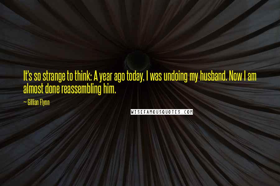 Gillian Flynn Quotes: It's so strange to think: A year ago today, I was undoing my husband. Now I am almost done reassembling him.