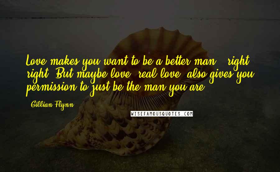 Gillian Flynn Quotes: Love makes you want to be a better man - right, right. But maybe love, real love, also gives you permission to just be the man you are.