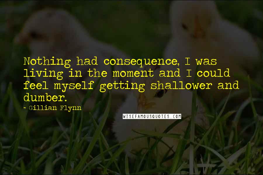 Gillian Flynn Quotes: Nothing had consequence, I was living in the moment and I could feel myself getting shallower and dumber.