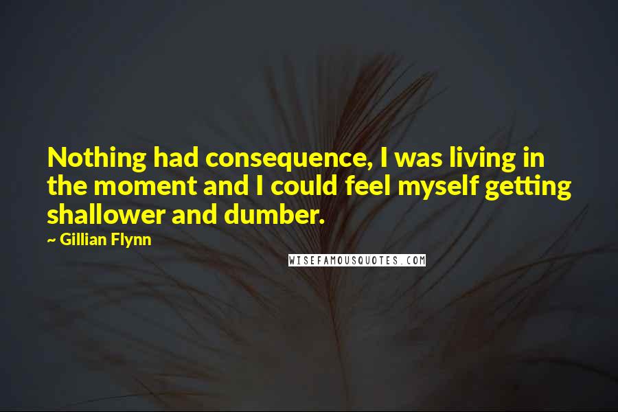 Gillian Flynn Quotes: Nothing had consequence, I was living in the moment and I could feel myself getting shallower and dumber.