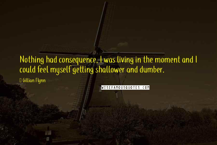 Gillian Flynn Quotes: Nothing had consequence, I was living in the moment and I could feel myself getting shallower and dumber.