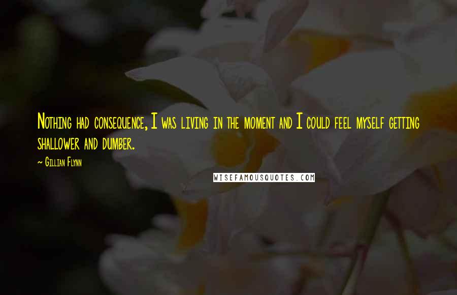 Gillian Flynn Quotes: Nothing had consequence, I was living in the moment and I could feel myself getting shallower and dumber.