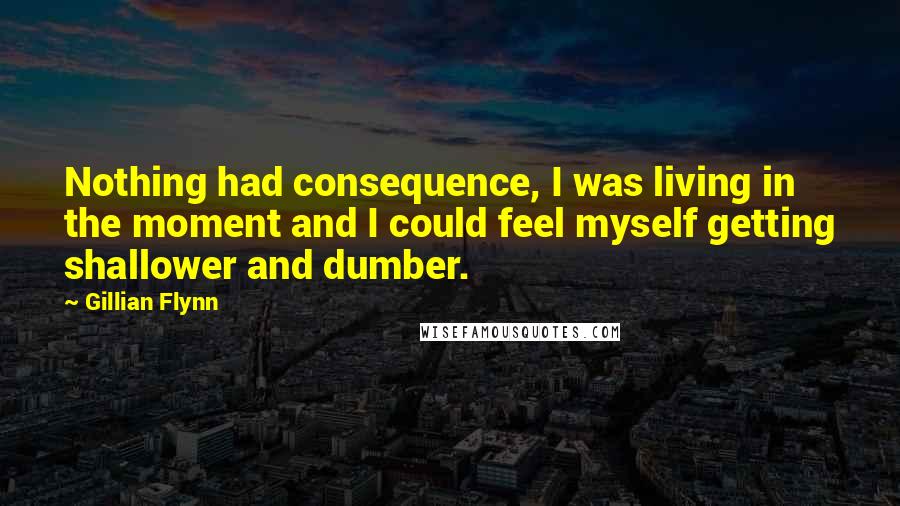 Gillian Flynn Quotes: Nothing had consequence, I was living in the moment and I could feel myself getting shallower and dumber.