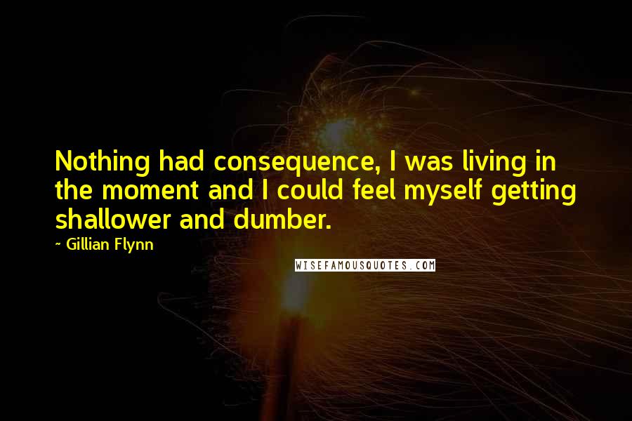 Gillian Flynn Quotes: Nothing had consequence, I was living in the moment and I could feel myself getting shallower and dumber.