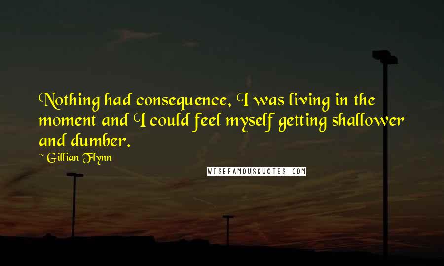 Gillian Flynn Quotes: Nothing had consequence, I was living in the moment and I could feel myself getting shallower and dumber.