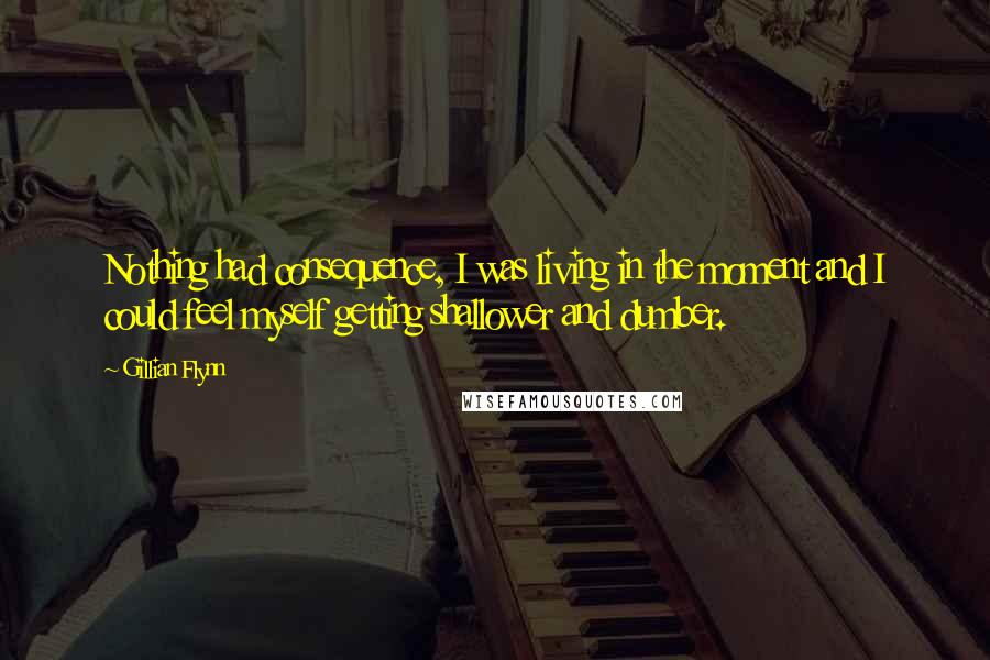 Gillian Flynn Quotes: Nothing had consequence, I was living in the moment and I could feel myself getting shallower and dumber.