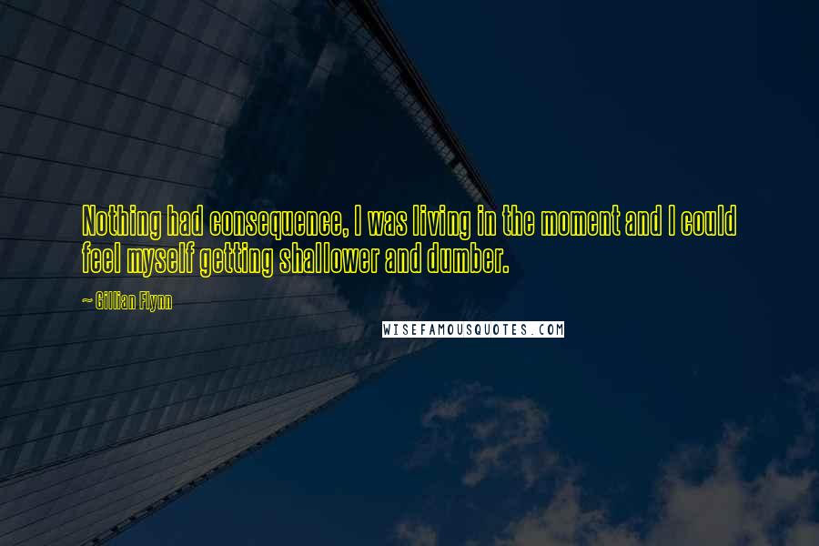 Gillian Flynn Quotes: Nothing had consequence, I was living in the moment and I could feel myself getting shallower and dumber.