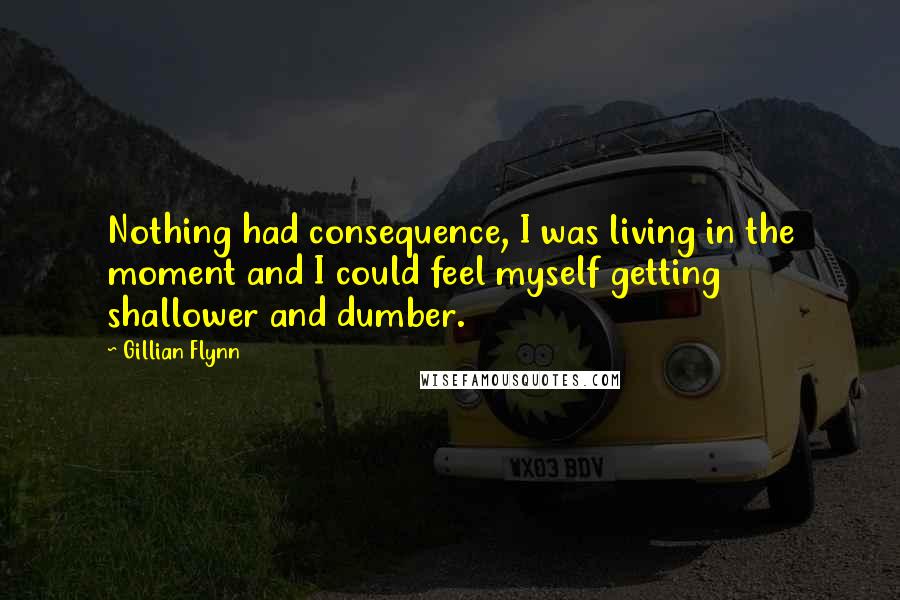 Gillian Flynn Quotes: Nothing had consequence, I was living in the moment and I could feel myself getting shallower and dumber.