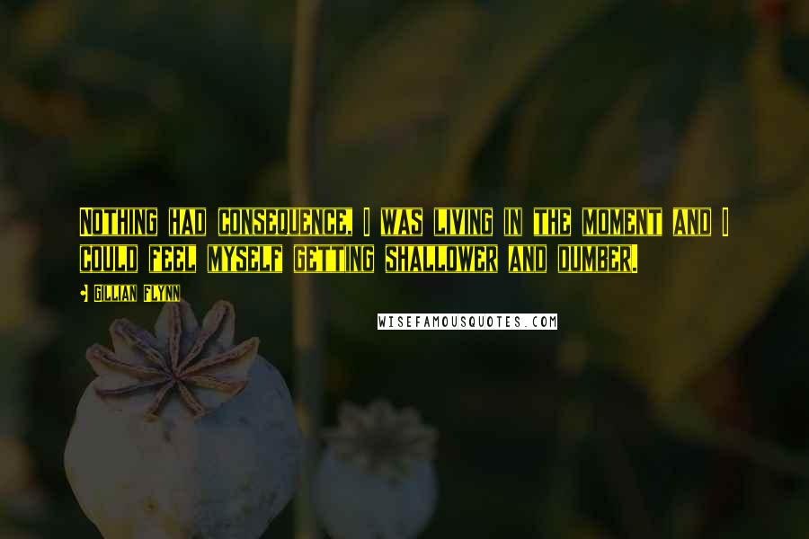 Gillian Flynn Quotes: Nothing had consequence, I was living in the moment and I could feel myself getting shallower and dumber.