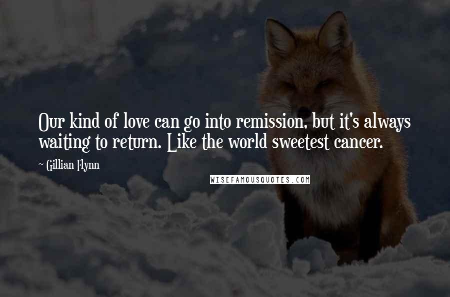 Gillian Flynn Quotes: Our kind of love can go into remission, but it's always waiting to return. Like the world sweetest cancer.