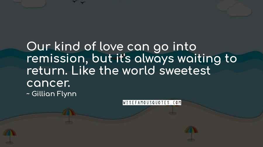 Gillian Flynn Quotes: Our kind of love can go into remission, but it's always waiting to return. Like the world sweetest cancer.