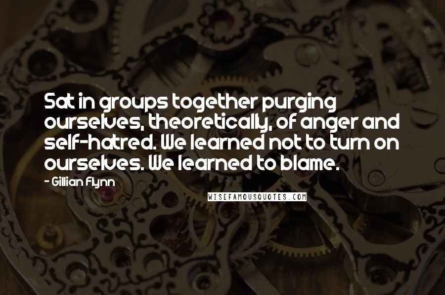 Gillian Flynn Quotes: Sat in groups together purging ourselves, theoretically, of anger and self-hatred. We learned not to turn on ourselves. We learned to blame.