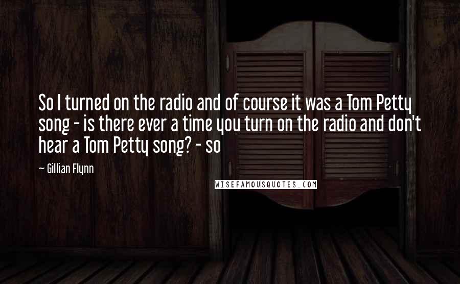 Gillian Flynn Quotes: So I turned on the radio and of course it was a Tom Petty song - is there ever a time you turn on the radio and don't hear a Tom Petty song? - so