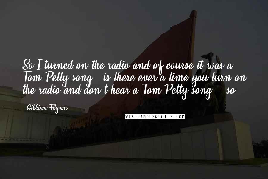 Gillian Flynn Quotes: So I turned on the radio and of course it was a Tom Petty song - is there ever a time you turn on the radio and don't hear a Tom Petty song? - so