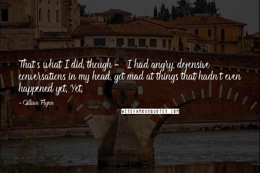 Gillian Flynn Quotes: That's what I did, though - I had angry, defensive conversations in my head, got mad at things that hadn't even happened yet. Yet.