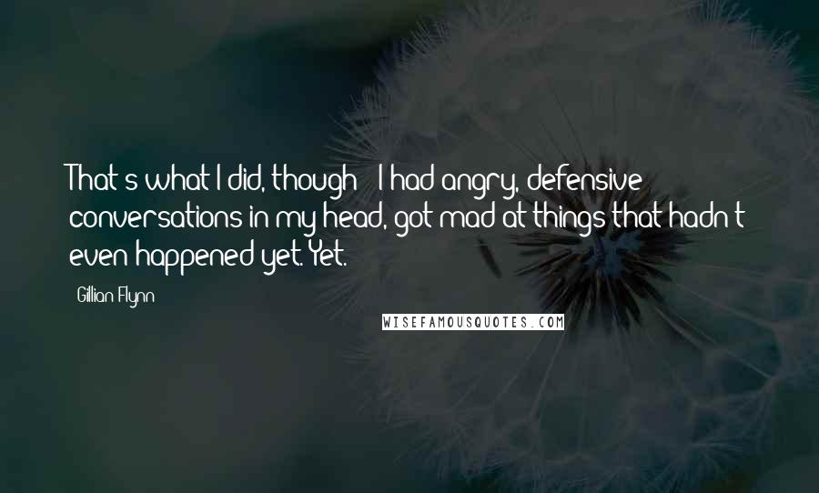 Gillian Flynn Quotes: That's what I did, though - I had angry, defensive conversations in my head, got mad at things that hadn't even happened yet. Yet.