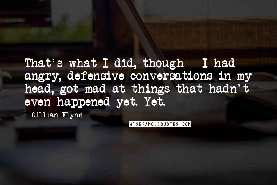 Gillian Flynn Quotes: That's what I did, though - I had angry, defensive conversations in my head, got mad at things that hadn't even happened yet. Yet.