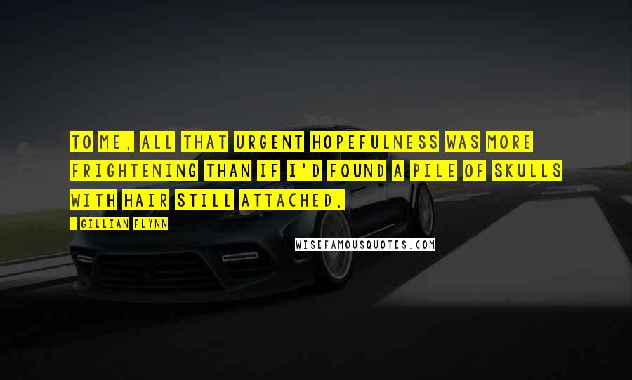 Gillian Flynn Quotes: To me, all that urgent hopefulness was more frightening than if I'd found a pile of skulls with hair still attached.