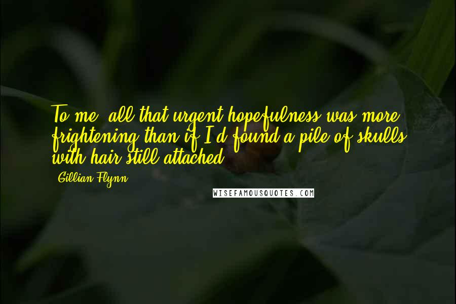 Gillian Flynn Quotes: To me, all that urgent hopefulness was more frightening than if I'd found a pile of skulls with hair still attached.
