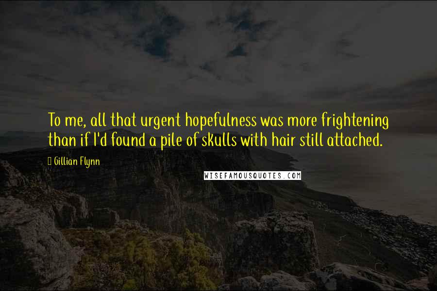 Gillian Flynn Quotes: To me, all that urgent hopefulness was more frightening than if I'd found a pile of skulls with hair still attached.