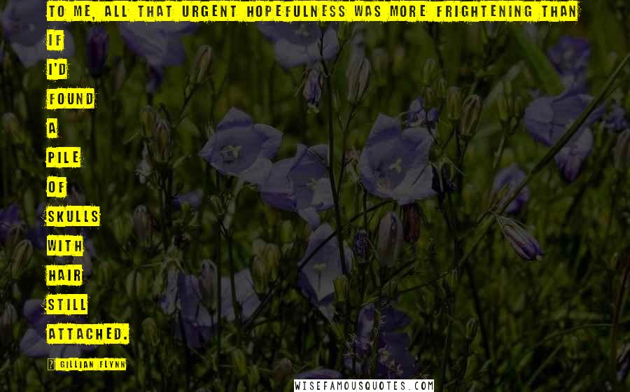 Gillian Flynn Quotes: To me, all that urgent hopefulness was more frightening than if I'd found a pile of skulls with hair still attached.