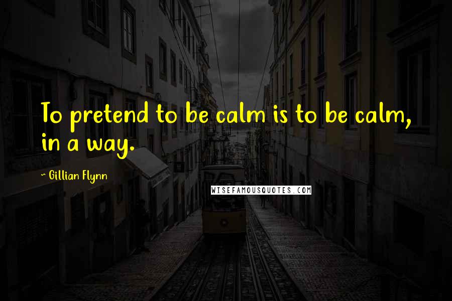 Gillian Flynn Quotes: To pretend to be calm is to be calm, in a way.
