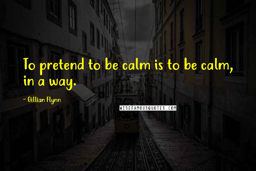 Gillian Flynn Quotes: To pretend to be calm is to be calm, in a way.