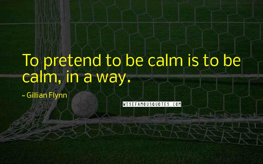 Gillian Flynn Quotes: To pretend to be calm is to be calm, in a way.