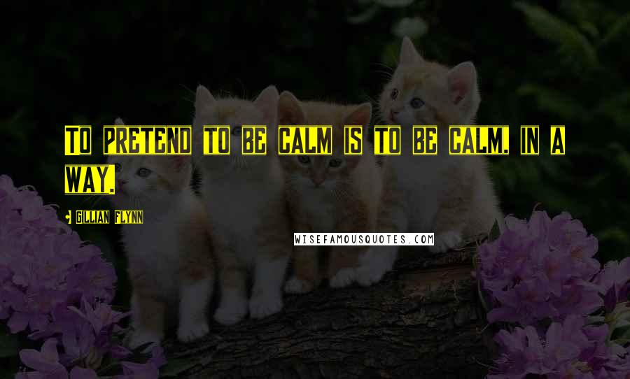 Gillian Flynn Quotes: To pretend to be calm is to be calm, in a way.