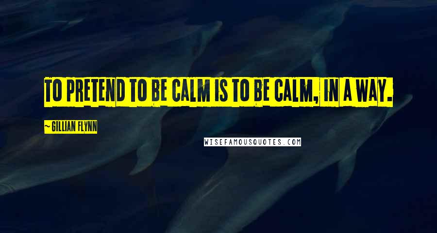 Gillian Flynn Quotes: To pretend to be calm is to be calm, in a way.