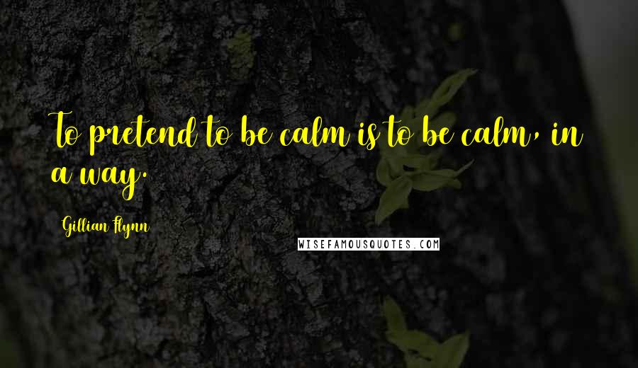 Gillian Flynn Quotes: To pretend to be calm is to be calm, in a way.