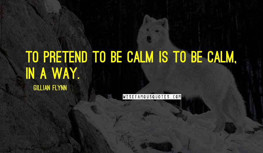 Gillian Flynn Quotes: To pretend to be calm is to be calm, in a way.