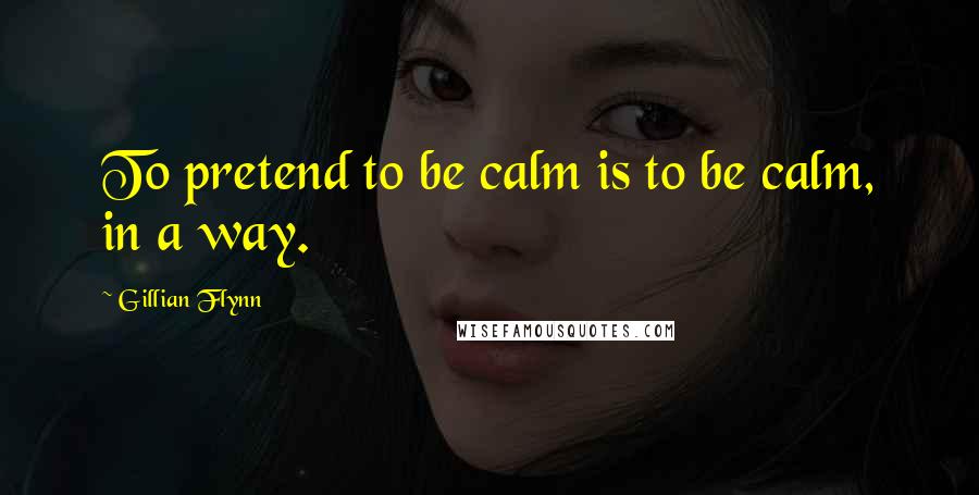 Gillian Flynn Quotes: To pretend to be calm is to be calm, in a way.