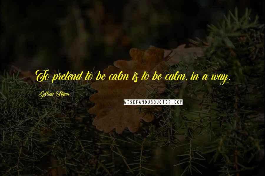 Gillian Flynn Quotes: To pretend to be calm is to be calm, in a way.